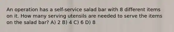 An operation has a self-service salad bar with 8 different items on it. How many serving utensils are needed to serve the items on the salad bar? A) 2 B) 4 C) 6 D) 8