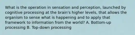 What is the operation in sensation and perception, launched by cognitive processing at the brain's higher levels, that allows the organism to sense what is happening and to apply that framework to information from the world? A. Bottom-up processing B. Top-down processing