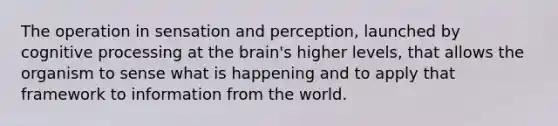 The operation in sensation and perception, launched by cognitive processing at the brain's higher levels, that allows the organism to sense what is happening and to apply that framework to information from the world.