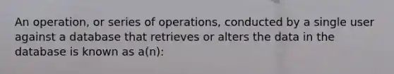 An operation, or series of operations, conducted by a single user against a database that retrieves or alters the data in the database is known as a(n):