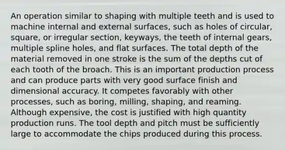 An operation similar to shaping with multiple teeth and is used to machine internal and external surfaces, such as holes of circular, square, or irregular section, keyways, the teeth of internal gears, multiple spline holes, and flat surfaces. The total depth of the material removed in one stroke is the sum of the depths cut of each tooth of the broach. This is an important production process and can produce parts with very good surface finish and dimensional accuracy. It competes favorably with other processes, such as boring, milling, shaping, and reaming. Although expensive, the cost is justified with high quantity production runs. The tool depth and pitch must be sufficiently large to accommodate the chips produced during this process.