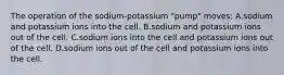 The operation of the sodium-potassium "pump" moves: A.sodium and potassium ions into the cell. B.sodium and potassium ions out of the cell. C.sodium ions into the cell and potassium ions out of the cell. D.sodium ions out of the cell and potassium ions into the cell.