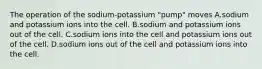 The operation of the sodium-potassium "pump" moves A.sodium and potassium ions into the cell. B.sodium and potassium ions out of the cell. C.sodium ions into the cell and potassium ions out of the cell. D.sodium ions out of the cell and potassium ions into the cell.