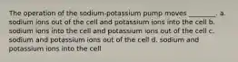 The operation of the sodium-potassium pump moves ________. a. sodium ions out of the cell and potassium ions into the cell b. sodium ions into the cell and potassium ions out of the cell c. sodium and potassium ions out of the cell d. sodium and potassium ions into the cell