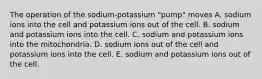 The operation of the sodium-potassium "pump" moves A. sodium ions into the cell and potassium ions out of the cell. B. sodium and potassium ions into the cell. C. sodium and potassium ions into the mitochondria. D. sodium ions out of the cell and potassium ions into the cell. E. sodium and potassium ions out of the cell.