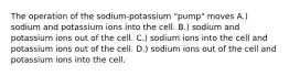 The operation of the sodium-potassium "pump" moves A.) sodium and potassium ions into the cell. B.) sodium and potassium ions out of the cell. C.) sodium ions into the cell and potassium ions out of the cell. D.) sodium ions out of the cell and potassium ions into the cell.