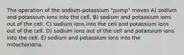 The operation of the sodium-potassium "pump" moves A) sodium and potassium ions into the cell. B) sodium and potassium ions out of the cell. C) sodium ions into the cell and potassium ions out of the cell. D) sodium ions out of the cell and potassium ions into the cell. E) sodium and potassium ions into the mitochondria.