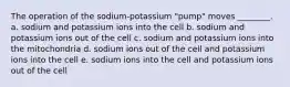 The operation of the sodium-potassium "pump" moves ________. a. sodium and potassium ions into the cell b. sodium and potassium ions out of the cell c. sodium and potassium ions into the mitochondria d. sodium ions out of the cell and potassium ions into the cell e. sodium ions into the cell and potassium ions out of the cell