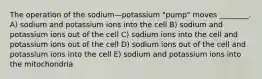 The operation of the sodium—potassium "pump" moves ________. A) sodium and potassium ions into the cell B) sodium and potassium ions out of the cell C) sodium ions into the cell and potassium ions out of the cell D) sodium ions out of the cell and potassium ions into the cell E) sodium and potassium ions into the mitochondria