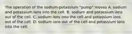 The operation of the sodium-potassium "pump" moves A. sodium and potassium ions into the cell. B. sodium and potassium ions out of the cell. C. sodium ions into the cell and potassium ions out of the cell. D. sodium ions out of the cell and potassium ions into the cell.