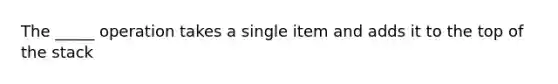 The _____ operation takes a single item and adds it to the top of the stack