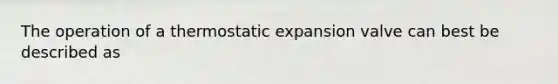 The operation of a thermostatic expansion valve can best be described as