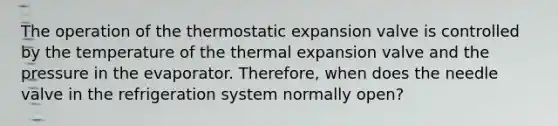 The operation of the thermostatic expansion valve is controlled by the temperature of the thermal expansion valve and the pressure in the evaporator. Therefore, when does the needle valve in the refrigeration system normally open?