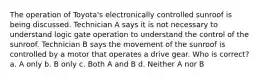 The operation of Toyota's electronically controlled sunroof is being discussed. Technician A says it is not necessary to understand logic gate operation to understand the control of the sunroof. Technician B says the movement of the sunroof is controlled by a motor that operates a drive gear. Who is correct? a. A only b. B only c. Both A and B d. Neither A nor B