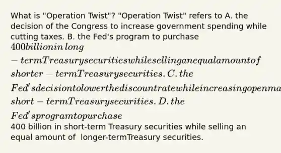 What is​ "Operation Twist"? ​"Operation Twist" refers to A. the decision of the Congress to increase government spending while cutting taxes. B. the​ Fed's program to purchase​ 400 billion in​ long-term Treasury securities while selling an equal amount of​ shorter-term Treasury securities. C. the​ Fed's decision to lower the discount rate while increasing open market purchase of​ short-term Treasury securities. D. the​ Fed's program to purchase​400 billion in​ short-term Treasury securities while selling an equal amount of ​ longer-termTreasury securities.