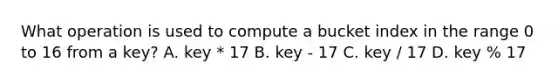 What operation is used to compute a bucket index in the range 0 to 16 from a key? A. key * 17 B. key - 17 C. key / 17 D. key % 17