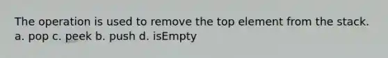 The operation is used to remove the top element from the stack. a. pop c. peek b. push d. isEmpty