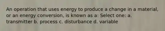 An operation that uses energy to produce a change in a material, or an energy conversion, is known as a: Select one: a. transmitter b. process c. disturbance d. variable