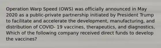 Operation Warp Speed (OWS) was officially announced in May 2020 as a public-private partnership initiated by President Trump to facilitate and accelerate the development, manufacturing, and distribution of COVID- 19 vaccines, therapeutics, and diagnostics, Which of the following company received direct funds to develop the vaccines?