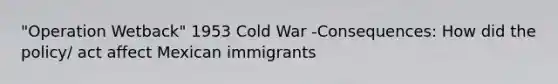 "Operation Wetback" 1953 Cold War -Consequences: How did the policy/ act affect Mexican immigrants