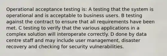 Operational acceptance testing is: A testing that the system is operational and is acceptable to business users. B testing against the contract to ensure that all requirements have been met. C testing to verify that the various applications in a complex solution will interoperate correctly. D done by data centre staff and may include user management, disaster recovery and checking for security vulnerabilities.