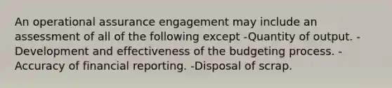 An operational assurance engagement may include an assessment of all of the following except -Quantity of output. -Development and effectiveness of the budgeting process. -Accuracy of financial reporting. -Disposal of scrap.