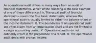 An operational audit differs in many ways from an audit of financial statements. Which of the following is the best example of one of these differences? A. The usual audit of financial statements covers the four basic statements, whereas the operational audit is usually limited to either the balance sheet or the income statement. B. The boundaries of an operational audit are often drawn from an organization chart and are not limited to a single accounting period. C. Operational audits do not ordinarily result in the preparation of a report. D. The operational audit deals with pre-tax income.