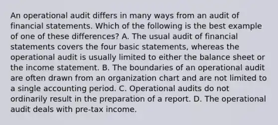 An operational audit differs in many ways from an audit of financial statements. Which of the following is the best example of one of these differences? A. The usual audit of financial statements covers the four basic statements, whereas the operational audit is usually limited to either the balance sheet or the income statement. B. The boundaries of an operational audit are often drawn from an organization chart and are not limited to a single accounting period. C. Operational audits do not ordinarily result in the preparation of a report. D. The operational audit deals with pre-tax income.