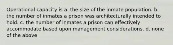 Operational capacity is a. the size of the inmate population. b. the number of inmates a prison was architecturally intended to hold. c. the number of inmates a prison can effectively accommodate based upon management considerations. d. none of the above