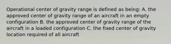 Operational center of gravity range is defined as being: A. the approved center of gravity range of an aircraft in an empty configuration B. the approved center of gravity range of the aircraft in a loaded configuration C. the fixed center of gravity location required of all aircraft