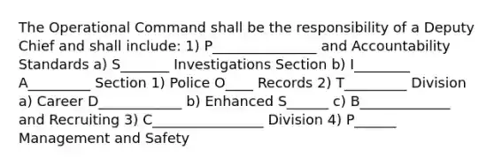 The Operational Command shall be the responsibility of a Deputy Chief and shall include: 1) P_______________ and Accountability Standards a) S_______ Investigations Section b) I________ A_________ Section 1) Police O____ Records 2) T_________ Division a) Career D____________ b) Enhanced S______ c) B_____________ and Recruiting 3) C________________ Division 4) P______ Management and Safety