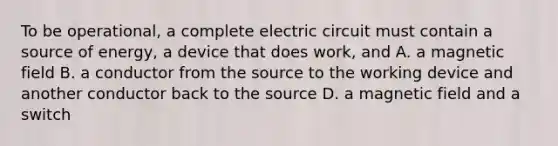 To be operational, a complete electric circuit must contain a source of energy, a device that does work, and A. a magnetic field B. a conductor from the source to the working device and another conductor back to the source D. a magnetic field and a switch