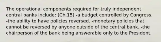 The operational components required for truly independent central banks include: (Ch.15) -a budget controlled by Congress. -the ability to have policies reversed. -monetary policies that cannot be reversed by anyone outside of the central bank. -the chairperson of the bank being answerable only to the President.