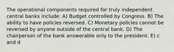 The operational components required for truly independent central banks include: A) Budget controlled by Congress. B) The ability to have policies reversed. C) Monetary policies cannot be reversed by anyone outside of the central bank. D) The chairperson of the bank answerable only to the president. E) c and d