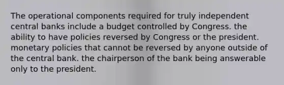 The operational components required for truly independent central banks include a budget controlled by Congress. the ability to have policies reversed by Congress or the president. monetary policies that cannot be reversed by anyone outside of the central bank. the chairperson of the bank being answerable only to the president.