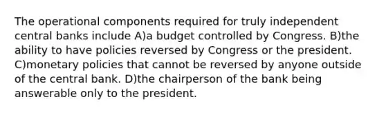 The operational components required for truly independent central banks include A)a budget controlled by Congress. B)the ability to have policies reversed by Congress or the president. C)monetary policies that cannot be reversed by anyone outside of the central bank. D)the chairperson of the bank being answerable only to the president.