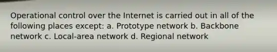 Operational control over the Internet is carried out in all of the following places except: a. Prototype network b. Backbone network c. Local-area network d. Regional network