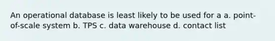 An operational database is least likely to be used for a a. point-of-scale system b. TPS c. data warehouse d. contact list