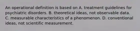 An operational definition is based on A. treatment guidelines for psychiatric disorders. B. theoretical ideas, not observable data. C. measurable characteristics of a phenomenon. D. conventional ideas, not scientific measurement.