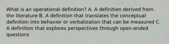 What is an operational definition? A. A definition derived from the literature B. A definition that translates the conceptual definition into behavior or verbalization that can be measured C. A definition that explores perspectives through open-ended questions