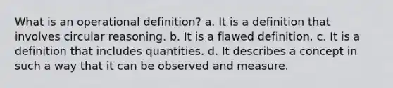 What is an operational definition? a. It is a definition that involves circular reasoning. b. It is a flawed definition. c. It is a definition that includes quantities. d. It describes a concept in such a way that it can be observed and measure.