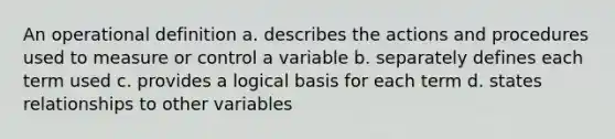 An operational definition a. describes the actions and procedures used to measure or control a variable b. separately defines each term used c. provides a logical basis for each term d. states relationships to other variables