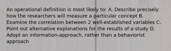 An operational definition is most likely to: A. Describe precisely how the researchers will measure a particular concept B. Examine the correlation between 2 well-established variables C. Point out alternative explanations for the results of a study D. Adopt an information-approach, rather than a behaviorist approach