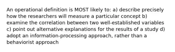 An operational definition is MOST likely to: a) describe precisely how the researchers will measure a particular concept b) examine the correlation between two well-established variables c) point out alternative explanations for the results of a study d) adopt an information-processing approach, rather than a behaviorist approach