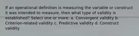 If an operational definition is measuring the variable or construct it was intended to measure, then what type of validity is established? Select one or more: a. Convergent validity b. Criterion-related validity c. Predictive validity d. Construct validity