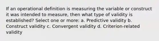 If an operational definition is measuring the variable or construct it was intended to measure, then what type of validity is established? Select one or more: a. Predictive validity b. Construct validity c. Convergent validity d. Criterion-related validity