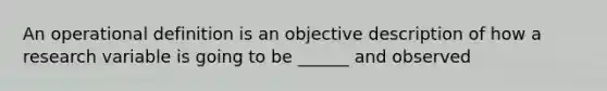 An operational definition is an objective description of how a research variable is going to be ______ and observed