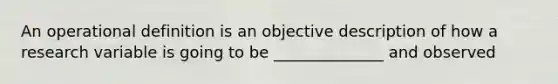 An operational definition is an objective description of how a research variable is going to be ______________ and observed