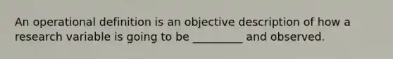 An operational definition is an objective description of how a research variable is going to be _________ and observed.