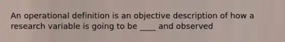 An operational definition is an <a href='https://www.questionai.com/knowledge/kLIZ6WpQKE-objective-description' class='anchor-knowledge'>objective description</a> of how a research variable is going to be ____ and observed